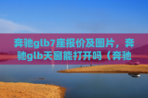 奔驰glb7座报价及图片，奔驰glb天窗能打开吗（奔驰天窗打开）