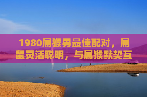 1980属猴男最佳配对，属鼠灵活聪明，与属猴默契互补