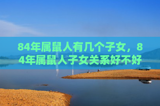 84年属鼠人有几个子女，84年属鼠人子女关系好不好