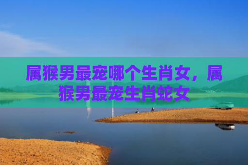 属猴男最宠哪个生肖女，属猴男最宠生肖蛇女