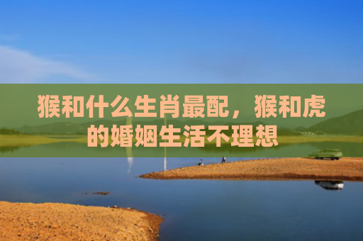 猴和什么生肖最配，猴和虎的婚姻生活不理想