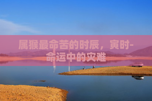 属猴最命苦的时辰，寅时-命运中的灾难