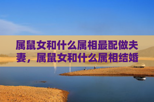 属鼠女和什么属相最配做夫妻，属鼠女和什么属相结婚好