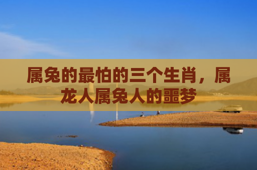 属兔的最怕的三个生肖，属龙人属兔人的噩梦