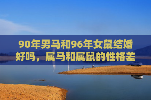 90年男马和96年女鼠结婚好吗，属马和属鼠的性格差异