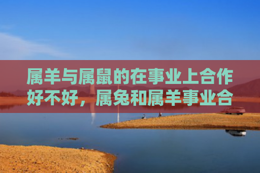 属羊与属鼠的在事业上合作好不好，属兔和属羊事业合作好不好