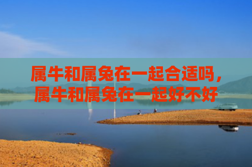 属牛和属兔在一起合适吗，属牛和属兔在一起好不好