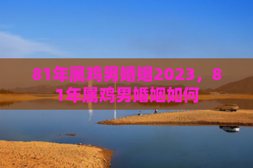 81年属鸡男婚姻2023，81年属鸡男婚姻如何