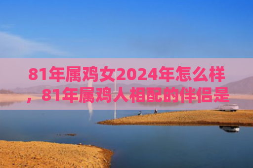 81年属鸡女2024年怎么样，81年属鸡人相配的伴侣是谁