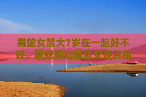 男蛇女鼠大7岁在一起好不好，属蛇男和属鼠女是否相配