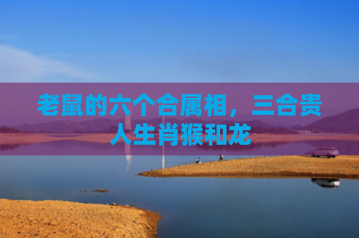 老鼠的六个合属相，三合贵人生肖猴和龙
