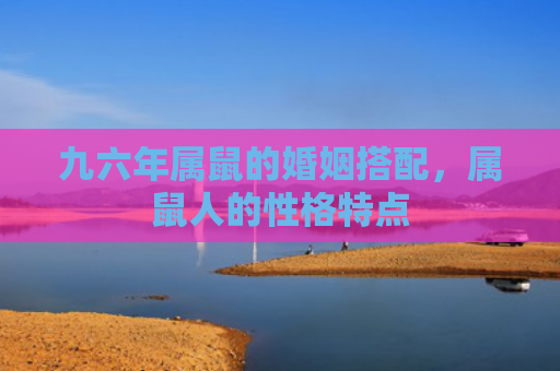 九六年属鼠的婚姻搭配，属鼠人的性格特点