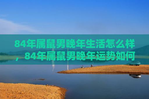84年属鼠男晚年生活怎么样，84年属鼠男晚年运势如何