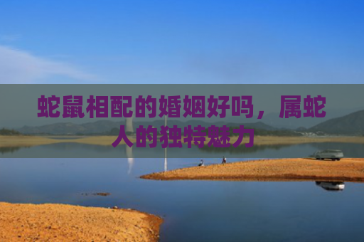 蛇鼠相配的婚姻好吗，属蛇人的独特魅力