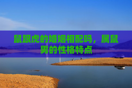 鼠跟虎的婚姻相配吗，属鼠男的性格特点
