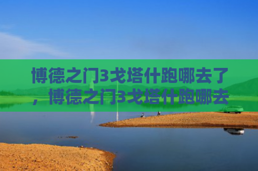博德之门3戈塔什跑哪去了，博德之门3戈塔什跑哪去了（去了之门博德）
