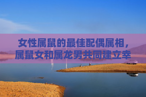 女性属鼠的最佳配偶属相，属鼠女和属龙男共同建立幸福家庭