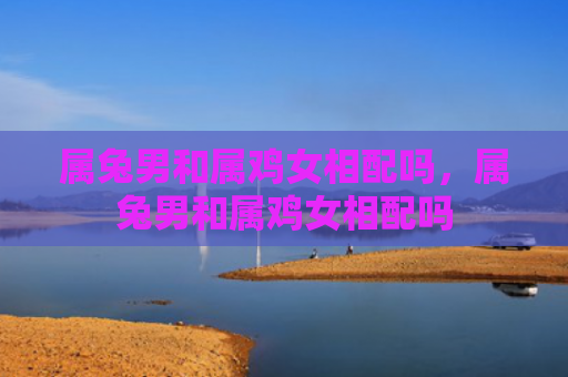 属兔男和属鸡女相配吗，属兔男和属鸡女相配吗