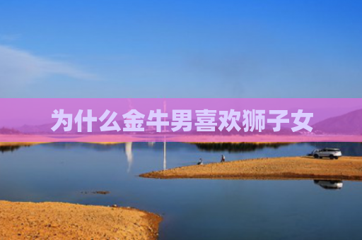 为什么金牛男喜欢狮子女