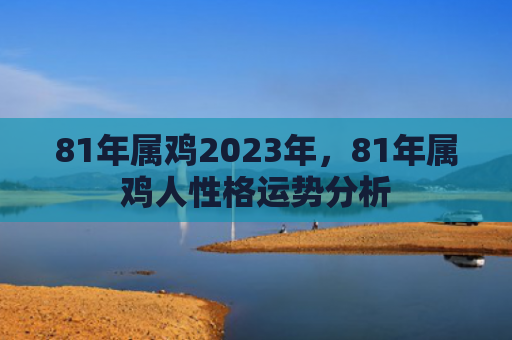 81年属鸡2023年，81年属鸡人性格运势分析