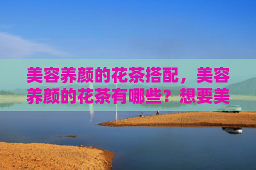 美容养颜的花茶搭配，美容养颜的花茶有哪些？想要美容养颜喝什么茶好？