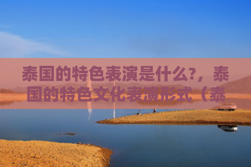 泰国的特色表演是什么?，泰国的特色文化表演形式（泰国表演特色）