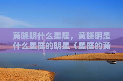 黄晓明什么星座，黄晓明是什么星座的明星（星座的黄晓明什么星座是什么）