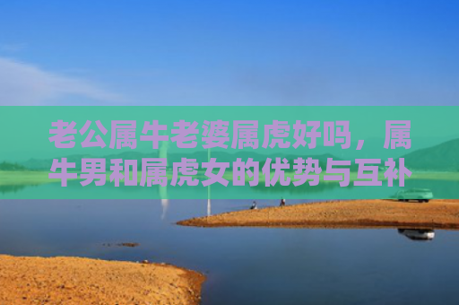 老公属牛老婆属虎好吗，属牛男和属虎女的优势与互补