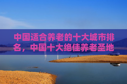中国适合养老的十大城市排名，中国十大绝佳养老圣地（养老圣地十大）