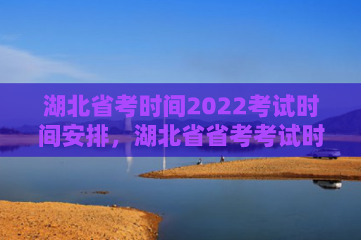 湖北省考时间2022考试时间安排，湖北省省考考试时间2021（湖北省考试时间安排）