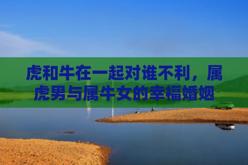 虎和牛在一起对谁不利，属虎男与属牛女的幸福婚姻