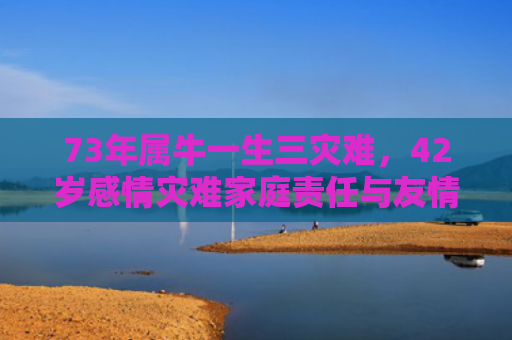 73年属牛一生三灾难，42岁感情灾难家庭责任与友情危机