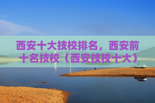 西安十大技校排名，西安前十名技校（西安技校十大）