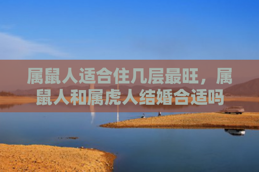 属鼠人适合住几层最旺，属鼠人和属虎人结婚合适吗