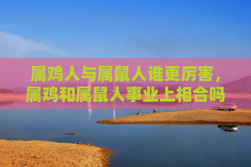 属鸡人与属鼠人谁更厉害，属鸡和属鼠人事业上相合吗