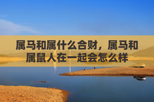 属马和属什么合财，属马和属鼠人在一起会怎么样