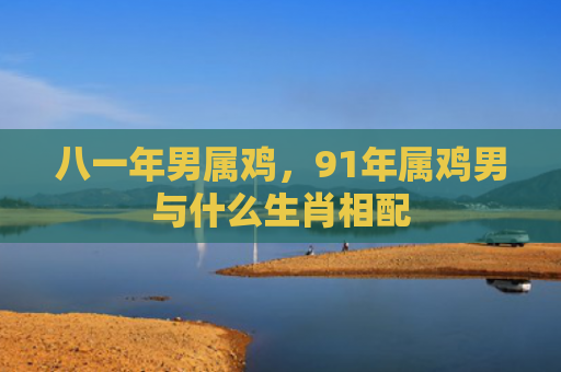 八一年男属鸡，91年属鸡男与什么生肖相配