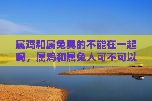属鸡和属兔真的不能在一起吗，属鸡和属兔人可不可以结婚