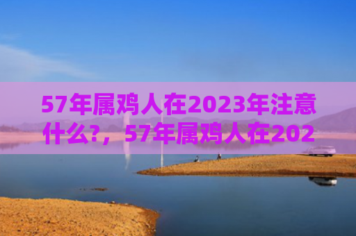 57年属鸡人在2023年注意什么?，57年属鸡人在2022年运势如何