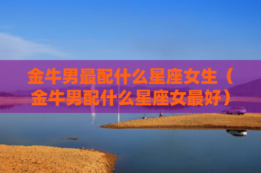 金牛男最配什么星座女生（金牛男配什么星座女最好）