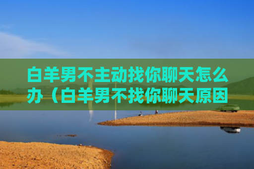 白羊男不主动找你聊天怎么办（白羊男不找你聊天原因）