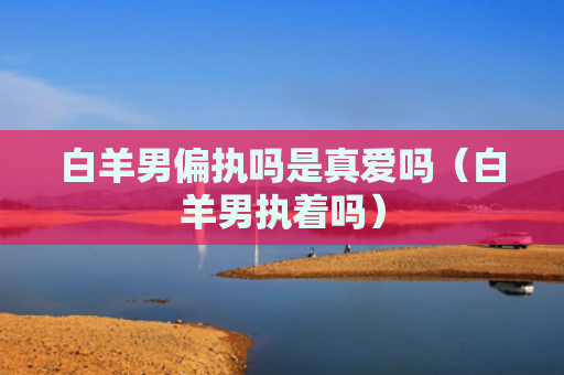 白羊男偏执吗是真爱吗（白羊男执着吗）