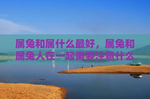 属兔和属什么最好，属兔和属兔人在一起需要注意什么