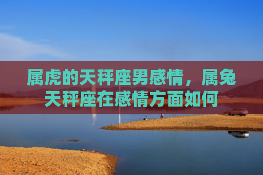 属虎的天秤座男感情，属兔天秤座在感情方面如何