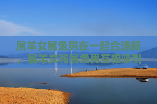 属羊女属兔男在一起合适吗，属羊女和属兔男互相吸引
