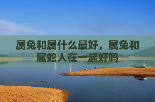 属兔和属什么最好，属兔和属蛇人在一起好吗