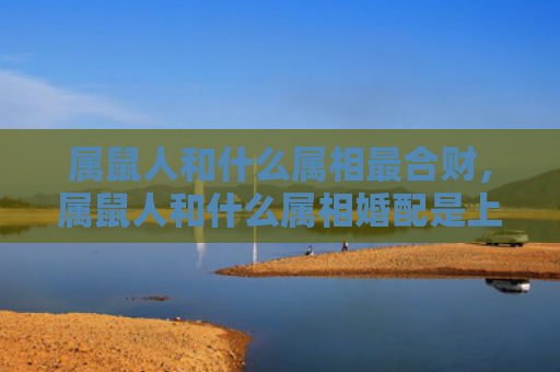 属鼠人和什么属相最合财，属鼠人和什么属相婚配是上吉