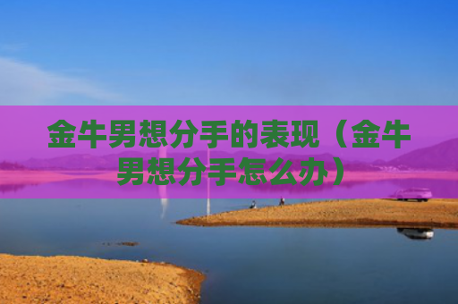 金牛男想分手的表现（金牛男想分手怎么办）