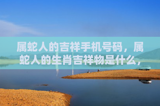 属蛇人的吉祥手机号码，属蛇人的生肖吉祥物是什么，
