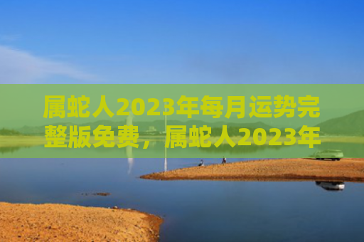 属蛇人2023年每月运势完整版免费，属蛇人2023年做什么工作能发财，